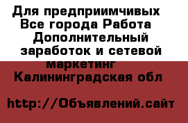 Для предприимчивых - Все города Работа » Дополнительный заработок и сетевой маркетинг   . Калининградская обл.